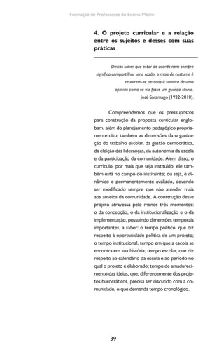 39
Formação de Professores do Ensino Médio
4. O projeto curricular e a relação
entre os sujeitos e desses com suas
práticas
Devias saber que estar de acordo nem sempre
significa compartilhar uma razão, o mais de costume é
reunirem-se pessoas à sombra de uma
opinião como se ela fosse um guarda-chuva.
José Saramago (1922-2010).
Compreendemos que os pressupostos
para construção da proposta curricular englo-
bam, além do planejamento pedagógico propria-
mente dito, também as dimensões da organiza-
ção do trabalho escolar, da gestão democrática,
da eleição das lideranças, da autonomia da escola
e da participação da comunidade. Além disso, o
currículo, por mais que seja instituído, ele tam-
bém está no campo do instituinte; ou seja, é di-
nâmico e permanentemente avaliado, devendo
ser modificado sempre que não atender mais
aos anseios da comunidade. A construção desse
projeto atravessa pelo menos três momentos:
o da concepção, o da institucionalização e o da
implementação, possuindo dimensões temporais
importantes, a saber: o tempo político, que diz
respeito à oportunidade política de um projeto;
o tempo institucional, tempo em que a escola se
encontra em sua história; tempo escolar, que diz
respeito ao calendário da escola e ao período no
qual o projeto é elaborado; tempo de amadureci-
mento das ideias, que, diferentemente dos proje-
tos burocráticos, precisa ser discutido com a co-
munidade, o que demanda tempo cronológico.
 