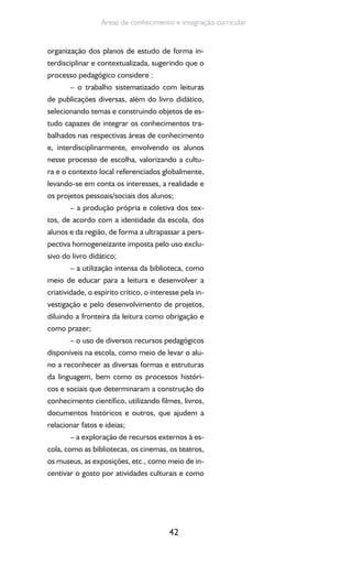42
Áreas de conhecimento e integração curricular
organização dos planos de estudo de forma in-
terdisciplinar e contextualizada, sugerindo que o
processo pedagógico considere :
– o trabalho sistematizado com leituras
de publicações diversas, além do livro didático,
selecionando temas e construindo objetos de es-
tudo capazes de integrar os conhecimentos tra-
balhados nas respectivas áreas de conhecimento
e, interdisciplinarmente, envolvendo os alunos
nesse processo de escolha, valorizando a cultu-
ra e o contexto local referenciados globalmente,
levando-se em conta os interesses, a realidade e
os projetos pessoais/sociais dos alunos;
– a produção própria e coletiva dos tex-
tos, de acordo com a identidade da escola, dos
alunos e da região, de forma a ultrapassar a pers-
pectiva homogeneizante imposta pelo uso exclu-
sivo do livro didático;
– a utilização intensa da biblioteca, como
meio de educar para a leitura e desenvolver a
criatividade, o espírito crítico, o interesse pela in-
vestigação e pelo desenvolvimento de projetos,
diluindo a fronteira da leitura como obrigação e
como prazer;
– o uso de diversos recursos pedagógicos
disponíveis na escola, como meio de levar o alu-
no a reconhecer as diversas formas e estruturas
da linguagem, bem como os processos históri-
cos e sociais que determinaram a construção do
conhecimento científico, utilizando filmes, livros,
documentos históricos e outros, que ajudem a
relacionar fatos e ideias;
– a exploração de recursos externos à es-
cola, como as bibliotecas, os cinemas, os teatros,
os museus, as exposições, etc., como meio de in-
centivar o gosto por atividades culturais e como
 