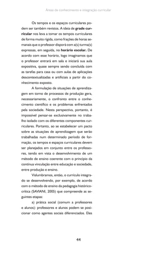 44
Áreas de conhecimento e integração curricular
Os tempos e os espaços curriculares po-
dem ser também revistos. A ideia de grade cur-
ricular nos leva a tomar os tempos curriculares
de forma muito rígida, como frações de horas se-
manais que o professor disporá com a(s) turma(s)
expressas, em seguida, no horário escolar. De
acordo com esse horário, logo imaginamos que
o professor entrará em sala e iniciará sua aula
expositiva, quase sempre sendo concluída com
as tarefas para casa ou com aulas de aplicações
descontextualizadas e artificiais a partir do co-
nhecimento exposto.
A formulação de situações de aprendiza-
gem em torno de processos de produção gera,
necessariamente, o confronto entre o conhe-
cimento científico e os problemas enfrentados
pela sociedade. Nesta perspectiva, portanto, é
impossível pensar-se exclusivamente no traba-
lho isolado com os diferentes componentes cur-
riculares. Portanto, ao se estabelecer um pacto
sobre as situações de aprendizagem que serão
trabalhadas num determinado período de for-
mação, os tempos e espaços curriculares devem
ser planejados em conjunto entre os professo-
res, tendo em vista o desenvolvimento de um
método de ensino coerente com o princípio da
contínua vinculação entre educação e sociedade,
entre produção e ensino.
Vislumbramos, então, o currículo integra-
do se desenvolvendo, por exemplo, de acordo
com o método de ensino da pedagogia histórico-
crítica (SAVIANI, 2005) que compreende as se-
guintes etapas:
a) prática social (comum a professores
e alunos): professores e alunos podem se posi-
cionar como agentes sociais diferenciados. Eles
 
