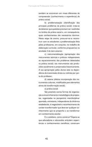 45
Formação de Professores do Ensino Médio
também se encontram em níveis diferentes de
compreensão (conhecimento e experiência) da
prática social;
b) problematização (identificação dos
principais problemas da prática social): trata-se
de detectar que questões precisam ser resolvidas
no âmbito da prática social e, em consequência,
quais conhecimentos são necessários dominar.
Nesta etapa de ensino, procurar-se-ia recons-
truir com os estudantes a problematização feita
pelos professores, em conjunto, no trabalho de
elaboração curricular, conforme propusemos na
atividade 3 do item anterior.
c) instrumentalização (apropriação dos
instrumentos teóricos e práticos indispensáveis
ao equacionamento dos problemas detectados
na prática social): tais instrumentos são produ-
zidos socialmente e preservados historicamente.
A sua apropriação pelos alunos está na depen-
dência da transmissão direta ou indireta por par-
te do professor;
d) catarse (efetiva incorporação dos ins-
trumentos culturais, modificados para elementos
ativos de transformação social);
e) prática social.
São possíveis outras formas de organiza-
ção e encaminhamento metodológico de propos-
tas, organizadas na perspectiva interdisciplinar
apontada, entretanto, independente da dinâmica
estabelecida, é inegociável o reconhecimento do
caráter transformador que deve ter qualquer co-
nhecimento que se proponha a se transformar
em conhecimento escolar.
E o cotidiano, como construir? Espera-se
que educadores e educandos articulem experi-
ências e conhecimentos científicos; construam
 