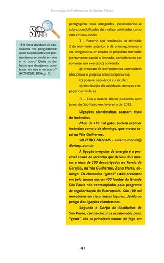 47
Formação de Professores do Ensino Médio
pedagógicas aqui integradas, posicionando-se
sobre possibilidades de realizar atividades como
esta em sua escola.
2 – Retorne aos resultados da atividade
2 do momento anterior e dê prosseguimento a
ela, chegando a um ensaio de proposta curricular
(certamente parcial e limitado, considerando ser
somente um exercício) contendo:
a) proposta de componentes curriculares
(disciplinas e projetos interdisciplinares);
b) possível sequência curricular;
c) distribuição de atividades, tempos e es-
paços curriculares.
3 – Leia a noticia abaixo publicada num
jornal de São Paulo em fevereiro de 2012.
Ligações clandestinas causam risco
de incêndios
Mais de 180 mil gatos podem explicar
incêndios como o de domingo, que matou ca-
sal na Vila Guilherme.
SILVÉRIO MORAIS - silverio.morais@
diariosp.com.br
A ligação irregular de energia é a pro-
vável causa do incêndio que deixou dois mor-
tos e mais de 200 desabrigados na Favela do
Corujão, na Vila Guilherme, Zona Norte, do-
mingo. Os chamados “gatos” estão presentes
em pelo menos outras 400 favelas da Grande
São Paulo não contempladas pelo programa
de regularização da Eletropaulo. São 180 mil
moradores em risco nesses lugares, devido ao
perigo das ligações clandestinas.
Segundo o Corpo de Bombeiros de
São Paulo, curtos-circuitos ocasionados pelos
“gatos” são as principais causas de fogo em
“Na nossa atividade de edu-
cadores nos perguntamos:
quais as qualidades que pre-
tendemos estimular em nós
e no outro? Quais os de-
feitos que desejamos com-
bater em nós e no outro?”
(KONDER, 2006, p. 9).
 