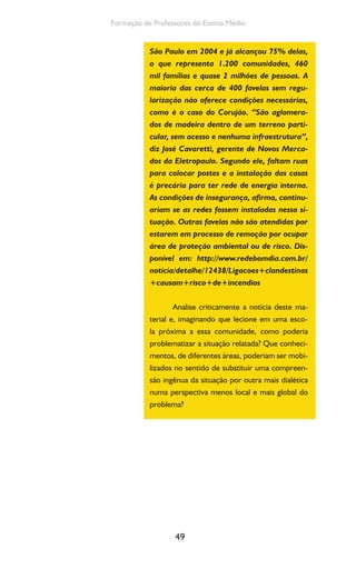 49
Formação de Professores do Ensino Médio
São Paulo em 2004 e já alcançou 75% delas,
o que representa 1.200 comunidades, 460
mil famílias e quase 2 milhões de pessoas. A
maioria das cerca de 400 favelas sem regu-
larização não oferece condições necessárias,
como é o caso do Corujão. “São aglomera-
dos de madeira dentro de um terreno parti-
cular, sem acesso e nenhuma infraestrutura”,
diz José Cavaretti, gerente de Novos Merca-
dos da Eletropaulo. Segundo ele, faltam ruas
para colocar postes e a instalação das casas
é precária para ter rede de energia interna.
As condições de insegurança, afirma, continu-
ariam se as redes fossem instaladas nessa si-
tuação. Outras favelas não são atendidas por
estarem em processo de remoção por ocupar
área de proteção ambiental ou de risco. Dis-
ponível em: http://www.redebomdia.com.br/
noticia/detalhe/12438/Ligacoes+clandestinas
+causam+risco+de+incendios
Analise criticamente a notícia deste ma-
terial e, imaginando que lecione em uma esco-
la próxima a essa comunidade, como poderia
problematizar a situação relatada? Que conheci-
mentos, de diferentes áreas, poderiam ser mobi-
lizados no sentido de substituir uma compreen-
são ingênua da situação por outra mais dialética
numa perspectiva menos local e mais global do
problema?
 