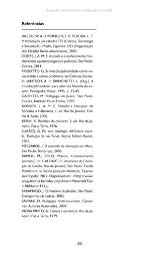 50
Áreas de conhecimento e integração curricular
Referências
BAZZO, W. A.; LINSINGEN, I. V.; PEREIRA, L. T.
V. Introdução aos estudos CTS (Ciência, Tecnologia
e Sociedade). Madri, Espanha: OEI (Organização
dos Estados Ibero-americanos), 2003.
CORTELLA, M. S. A escola e o conhecimento: fun-
damentos epistemológicos e políticos. São Paulo:
Cortez, 2011.
FRIGOTTO. G. A interdisciplinaridade como ne-
cessidade e como problema nas Ciências Sociais.
In: JANTSCH, A. P.; BIANCHETTI, L. (Org.). A
interdisciplinaridade: para além da filosofia do su-
jeito. Petrópolis: Vozes, 1995. p. 25-49.
GADOTTI, M. Pedagogia da práxis. São Paulo:
Cortez, Instituto Paulo Freire, 1995.
KONDER, L. A. M. C. Filosofia e Educação: de
Sócrates a Habermas. 1. ed. Rio de Janeiro: For-
ma & Ação, 2006.
KOSIK, K. Dialética do concreto. 2. ed. Rio de Ja-
neiro: Paz e Terra, 1976.
LUKÁCS, G. Per una ontologia dell’essere socia-
le. Tradução de Ivo Tonet. Roma: Editori Riuniti,
1981.
MÉSZÁROS, I. O conceito de alienação em Marx.
São Paulo: Boitempo, 2006.
RAMOS, M.; ROLO, Márcio. Conhecimento
(verbete). In: CALDART, R. Dicionário da Educa-
ção do Campo. Rio de Janeiro; São Paulo: Escola
Politécnica de Saúde Joaquim Venâncio, Expres-
são Popular, 2012. Disponível em: <http://www.
epsjv.fiocruz.br/index.php?Area=Material&Tipo
=8&Num=191>.
SARAMAGO, J. O homem duplicado. São Paulo:
Companhia das Letras, 2002.
SAVIANI, D. Pedagogia histórico-crítica. Campi-
nas: Autores Associados, 2005.
VIEIRA PINTO, A. Ciência e existência. Rio de Ja-
neiro: Paz e Terra, 1979.
 