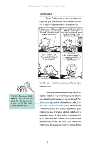 5
Formação de Professores do Ensino Médio
Introdução
Caras Professoras e caros professores,
julgamos que é facilmente reconhecível por vo-
cês o discurso apresentado na charge abaixo.
Extraída de: <http://www.rizomas.net/charges-sobre-
educacao.html>.
Comumente encontramos nas críticas di-
rigidas à escola a responsabilização pelo despre-
paro dos alunos para atuarem no mundo real. Pos-
sivelmente, alguns de vocês conheçam o livro Na
vida dez, na escola zero, que já na década de
1980 alertava para essa questão apontando que a
matemática que crianças e adultos trabalhadores
aprendem na escola não é suficiente para resolver
os problemas da vida diária e, no entanto, muitos
trabalhadores, no seu dia a dia, usam muito mais
matemática do que aprenderam na escola. Nesta
NUNES, Terezinha, CAR-
RAHER, David, SCHLI, Ana
Lúcia. Na vida dez, na esco-
la zero. 16. ed. São Paulo:
Cortez Editora, 2011.
.
 