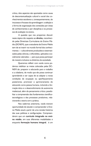 6
Áreas de conhecimento e integração curricular
crítica, dois aspectos são apontados como causa
da descontextualização cultural e social dos co-
nhecimentos escolares e, consequentemente, do
insucesso e fracasso da aprendizagem: a seleção e
a forma de organização dos conteúdos por áreas
de conhecimentos e por disciplinas e os proces-
sos de avaliação no ensino.
A questão que nos propomos discutir
neste tópico diz respeito ao direito, reconheci-
do pelas Diretrizes Curriculares do Ensino Mé-
dio (DCNEM), que o estudante de Ensino Médio
tem de se inserir no mundo formal dos conheci-
mentos — culturalmente produzidos e sistemati-
zados pelas ciências, e difundidos, aplicados e so-
cialmente valorados — para que possa participar
de maneira inclusiva na dinâmica da sociedade.
Queremos refletir com vocês como po-
demos viabilizar as metas colocadas pelas DC-
NEM de: preparar o educando para o trabalho
e a cidadania, de modo que ele possa continuar
aprendendo e ser capaz de se adaptar a novas
condições de ocupação ou aperfeiçoamento
posteriores; promover o aprimoramento do
educando como pessoa humana, incluindo a for-
mação ética e o desenvolvimento da autonomia
intelectual, além do pensamento crítico; possibi-
litar a compreensão dos fundamentos científico-
tecnológicos e dos processos produtivos, rela-
cionando a teoria com a prática.
Nos cadernos anteriores, vocês tiveram
oportunidade de estudar e compreender o Ensi-
no Médio atual a partir de uma revisão histórica
das suas políticas e configurações. Compreen-
deram que um currículo integrado no ensi-
no médio, em suas diferentes modalidades e
enquanto formação humana integral, é um
 