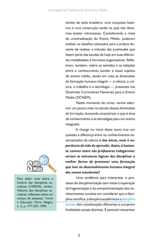 7
Formação de Professores do Ensino Médio
direito de todo brasileiro, uma conquista histó-
rica e uma construção tardia na qual não deve-
mos aceitar retrocessos. Considerando a meta
de universalização do Ensino Médio, puderam
analisar os desafios colocados para a prática do-
cente de realizar a inclusão das juventudes que
fazem parte das escolas de hoje em suas diferen-
tes modalidades e formatos organizativos. Refle-
tiram, também, sobre os sentidos e as relações
entre o conhecimento escolar e esses sujeitos
do ensino médio, tendo em vista as dimensões
da formação humana integral — a ciência, a cul-
tura, o trabalho e a tecnologia — presentes nas
Diretrizes Curriculares Nacionais para o Ensino
Médio (DCNEM).
Neste momento do curso, vamos aden-
trar um pouco mais no estudo dessas dimensões
da formação, buscando caracterizar o que é área
de conhecimento e as estratégias para um ensino
integrado.
A charge no início deste texto traz em
questão a diferença entre os conhecimentos sis-
tematizados da ciência e das letras, mais a ex-
periência de vida do aprendiz. Assim, é bastan-
te comum entre nós professores indagarmos:
seriam as estruturas lógicas das disciplinas a
melhor forma de promover uma formação
que leve ao desenvolvimento humano integral
dos nossos estudantes?
Uma tendência para interpretar o pro-
cesso de disciplinarização com vistas à superação
da fragmentação e da compartimentação dos co-
nhecimentos consiste em considerar que a disci-
plina científica, a disciplina acadêmica e adisciplina
escolar têm constituições diferentes e cumprem
finalidades sociais distintas. É possível interpretar
Para saber mais sobre a
história das disciplinas es-
colares: CHERVEL, Andre.
História das disciplinas es-
colares: reflexões sobre um
campo de pesquisa. Teoria
e Educação, Porto Alegre,
n. 2, p. 177-229, 1990.
 