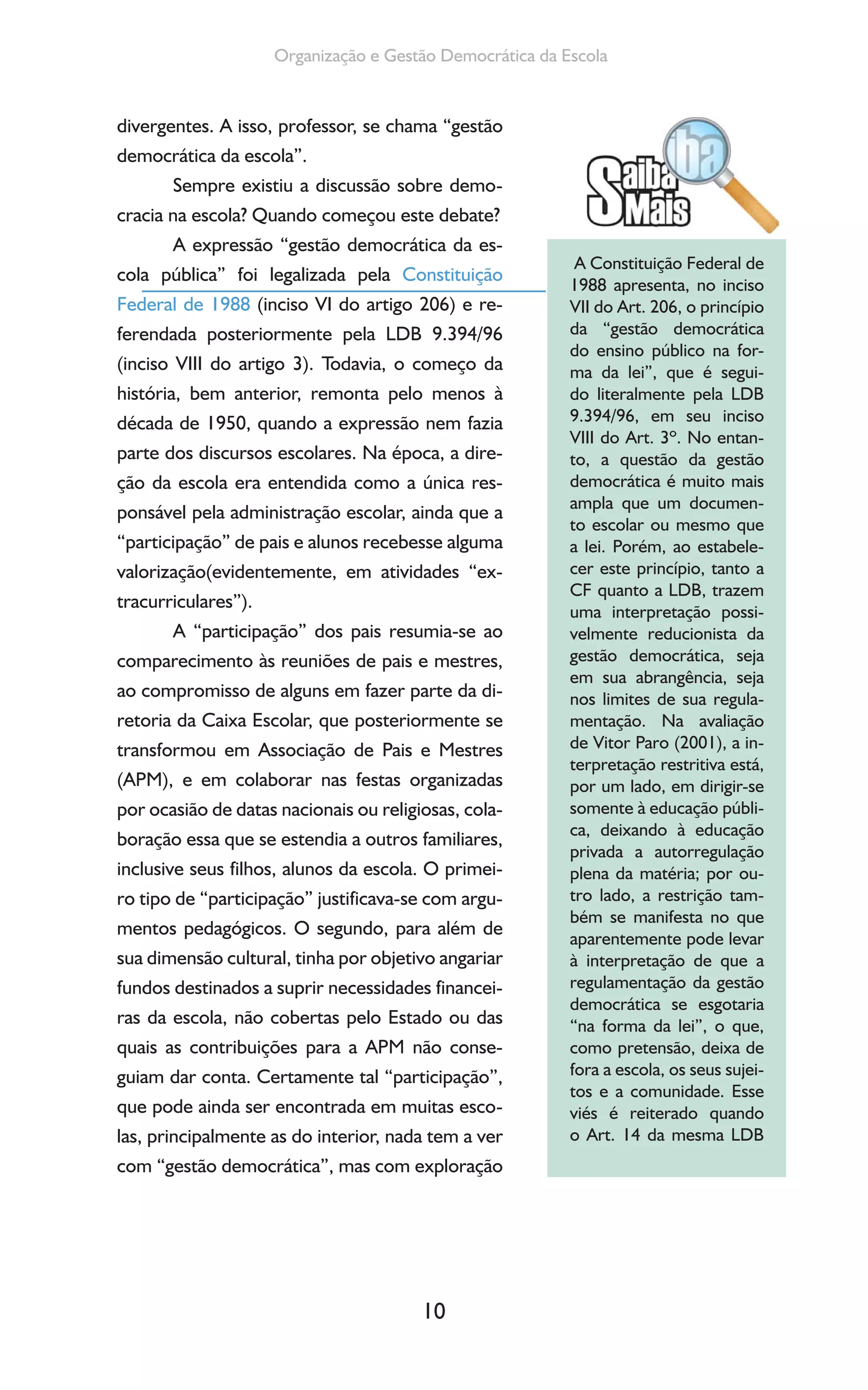 10
Organização e Gestão Democrática da Escola
divergentes. A isso, professor, se chama “gestão
democrática da escola”.
Sempre existiu a discussão sobre demo-
cracia na escola? Quando começou este debate?
A expressão “gestão democrática da es-
cola pública” foi legalizada pela Constituição
Federal de 1988 (inciso VI do artigo 206) e re-
ferendada posteriormente pela LDB 9.394/96
(inciso VIII do artigo 3). Todavia, o começo da
história, bem anterior, remonta pelo menos à
década de 1950, quando a expressão nem fazia
parte dos discursos escolares. Na época, a dire-
ção da escola era entendida como a única res-
ponsável pela administração escolar, ainda que a
“participação” de pais e alunos recebesse alguma
valorização(evidentemente, em atividades “ex-
tracurriculares”).
A “participação” dos pais resumia-se ao
comparecimento às reuniões de pais e mestres,
ao compromisso de alguns em fazer parte da di-
retoria da Caixa Escolar, que posteriormente se
transformou em Associação de Pais e Mestres
(APM), e em colaborar nas festas organizadas
por ocasião de datas nacionais ou religiosas, cola-
boração essa que se estendia a outros familiares,
inclusive seus filhos, alunos da escola. O primei-
ro tipo de “participação” justificava-se com argu-
mentos pedagógicos. O segundo, para além de
sua dimensão cultural, tinha por objetivo angariar
fundos destinados a suprir necessidades financei-
ras da escola, não cobertas pelo Estado ou das
quais as contribuições para a APM não conse-
guiam dar conta. Certamente tal “participação”,
que pode ainda ser encontrada em muitas esco-
las, principalmente as do interior, nada tem a ver
com “gestão democrática”, mas com exploração
A Constituição Federal de
1988 apresenta, no inciso
VII do Art. 206, o princípio
da “gestão democrática
do ensino público na for-
ma da lei”, que é segui-
do literalmente pela LDB
9.394/96, em seu inciso
VIII do Art. 3º. No entan-
to, a questão da gestão
democrática é muito mais
ampla que um documen-
to escolar ou mesmo que
a lei. Porém, ao estabele-
cer este princípio, tanto a
CF quanto a LDB, trazem
uma interpretação possi-
velmente reducionista da
gestão democrática, seja
em sua abrangência, seja
nos limites de sua regula-
mentação. Na avaliação
de Vitor Paro (2001), a in-
terpretação restritiva está,
por um lado, em dirigir-se
somente à educação públi-
ca, deixando à educação
privada a autorregulação
plena da matéria; por ou-
tro lado, a restrição tam-
bém se manifesta no que
aparentemente pode levar
à interpretação de que a
regulamentação da gestão
democrática se esgotaria
“na forma da lei”, o que,
como pretensão, deixa de
fora a escola, os seus sujei-
tos e a comunidade. Esse
viés é reiterado quando
o Art. 14 da mesma LDB
 