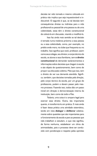 9
Formação de Professores do Ensino Médio
decisão ter sido tomada e mesmo colocada em
prática não implica que seja inquestionável e in-
discutível. O segundo é que, se tal decisão tem
consequências diretas ou indiretas para a vida
profissional ou pessoal de uma pessoa ou de uma
coletividade, estas têm o direito constitucional
de colocá-la em discussão, visando a modificá-la.
Isso faz ainda mais sentido se tal decisão
é tomada numa instância próxima a essa pessoa
ou a essa coletividade, como, por exemplo, no
prédio onde mora, no clube que frequenta ou no
trabalho. Isso significa que você, professor, assim
comoseuscolegas,seudiretor,ocorpotécnicoda
escola, os alunos e seus familiares, tem o direito
constitucional de demandar esclarecimentos e
informações sobre decisões que chegam à escola
e são objeto de questionamento, bem como de
propor sua discussão coletiva. Mais que isso, tem
o direito de ver sua demanda atendida. Signifi-
ca, também, que decisões tomadas pela direção,
pelo corpo técnico da escola, por um grupo de
professores, podem e devem passar pelo mes-
mo processo. Fazendo isso, todos dão um passo
inicial em direção à democratização interna da
instituição, bem como de todo o País.
Todavia, uma coisa é o amparo legal para
exercer esse direito. Outra, tão importante
quanto, é transformá-lo em prática. E mais ainda
é fazer dessa prática uma atividade sistemática,
tendo em vista dialogar e deliberar coletiva-
mente sobre questões que são importantes para
o funcionamento da escola e para as pessoas que
nela trabalham e estudam, o que não significa,
de forma nenhuma, estabelecer um clima de
animosidades, pois o processo deve ser condu-
zido com ponderação e respeito pelas opiniões
 