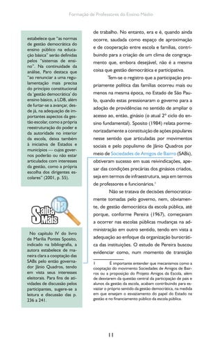 11
Formação de Professores do Ensino Médio
de trabalho. No entanto, era e é, quando ainda
ocorre, saudada como espaço de aproximação
e de cooperação entre escola e famílias, contri-
buindo para a criação de um clima de congraça-
mento que, embora desejável, não é a mesma
coisa que gestão democrática e participativa.
Tem-se o registro que a participação pro-
priamente política das famílias ocorreu mais ou
menos na mesma época, no Estado de São Pau-
lo, quando estas pressionaram o governo para a
adoção de providências no sentido de ampliar o
acesso ao, então, ginásio (o atual 2º ciclo do en-
sino fundamental). Sposito (1984) relata porme-
norizadamente a constituição de ações populares
nesse sentido que articuladas por movimentos
sociais e pelo populismo de Jânio Quadros por
meio de Sociedades de Amigos de Bairro (SABs),
obtiveram sucesso em suas reivindicações, ape-
sar das condições precárias dos ginásios criados,
seja em termos de infraestrutura, seja em termos
de professores e funcionários.1
Não se tratava de decisões democratica-
mente tomadas pelo governo, nem, obviamen-
te, de gestão democrática da escola pública, até
porque, conforme Pereira (1967), começavam
a ocorrer nas escolas públicas mudanças na ad-
ministração em outro sentido, tendo em vista a
adequação ao enfoque da organização burocráti-
ca das instituições. O estudo de Pereira buscou
evidenciar como, num momento de transição
1 É importante entender que mecanismos como a
cooptação do movimento Sociedades de Amigos de Bair-
ros ou a proposição do Projeto Amigos da Escola, além
de desviarem da questão central da participação de pais e
alunos da gestão da escola, acabam contribuindo para es-
vaziar o próprio sentido da gestão democrática, na medida
em que ensejam o esvaziamento do papel do Estado na
gestão e no financiamento público da escola pública.
estabelece que “as normas
de gestão democrática do
ensino público na educa-
ção básica” serão definidas
pelos “sistemas de ensi-
no”. Na continuidade da
análise, Paro destaca que
“ao renunciar a uma regu-
lamentação mais precisa
do princípio constitucional
da ‘gestão democrática’ do
ensino básico, a LDB, além
de furtar-se a avançar, des-
de já, na adequação de im-
portantes aspectos da ges-
tão escolar, como a própria
reestruturação do poder e
da autoridade no interior
da escola, deixa também
à iniciativa de Estados e
municípios — cujos gover-
nos poderão ou não estar
articulados com interesses
da gestão, como a própria
escolha dos dirigentes es-
colares” (2001, p. 55).
No capítulo IV do livro
de Marilia Pontes Sposito,
indicado na bibliografia, a
autora estabelece de ma-
neira clara a cooptação das
SABs pelo então governa-
dor Jânio Quadros, tendo
em vista seus interesses
eleitorais. Para fins de ati-
vidades de discussão pelos
participantes, sugere-se a
leitura e discussão das p.
236 a 241.
 