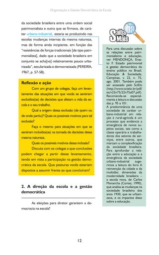 12
Organização e Gestão Democrática da Escola
da sociedade brasileira entre uma ordem social
patrimonialista e outra que se firmava, de cará-
ter urbano-industrial, estaria se produzindo nas
escolas mudanças internas da mesma natureza,
mas de forma ainda incipiente, em função das
“resistências de forças tradicionais [de tipo patri-
monialista], dado que a sociedade brasileira em
conjunto se acha[va] relativamente pouco urba-
nizada”, secularizada e democratizada (PEREIRA,
1967, p. 57-58).
Reflexão e ação
Com um grupo de colegas, faça um levan-
tamento das situações em que vocês se sentiram
excluídos(as) de decisões que afetam a vida da es-
cola e o seu trabalho.
Qual a origem dessa exclusão (de quem ou
de onde partiu)? Quais os possíveis motivos para tal
exclusão?
Faça o mesmo para situações em que se
sentiram incluídos(as) na tomada de decisões dessa
mesma natureza.
Quais os possíveis motivos dessa inclusão?
Discuta com os colegas a que conclusões
podem chegar a partir desse levantamento,
tendo em vista a participação na gestão demo-
crática da escola. Que posturas vocês estariam
dispostos a assumir frente ao que concluíram?
2. A direção da escola e a gestão
democrática
As eleições para diretor garantem a de-
mocracia na escola?
Para uma discussão sobre
as relações entre patri-
monialismo e educação,
ver MENDONÇA, Eras-
to F. Estado patrimonial
e gestão democrática do
ensino público no Brasil.
Educação & Sociedade,
Campinas, v. 22, n. 75,
ago. 2001. Também pode
ser acessado pelo SciElo
(http://www.scielo.br/pdf/
es/v22n75/22n75a07.pdf).
Recomenda-se especial-
mente a leitura e discussão
das p. 95 a 101.
A predominância de uma
sociedade de caráter ur-
bano-industrial em rela-
ção à rural-agrícola é um
processo que evidencia a
emergência de novos su-
jeitos sociais, tais como a
classe operária e trabalha-
dores dos setores de ser-
viços, entre outros, que
marcam a complexificação
da sociedade brasileira.
Para aprofundar a rela-
ção entre a educação e a
emergência da sociedade
urbano-industrial suge-
rimos a leitura do livro A
reinvenção da cidade e da
multidão: dimensões da
modernidade brasileira –
a escola nova, de Carlos
Monarcha (Cortez, 1990),
que analisa as mudanças na
sociedade brasileira dos
anos 1930, que se urbani-
zava, e os impactos disso
sobre a educação.
 
