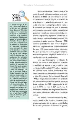 13
Formação de Professores do Ensino Médio
As discussões sobre a democratização da
gestão da escola pública se manifestaram a partir
da década de 1980, sob a influência do proces-
so de redemocratização do país — que saía de
uma ditadura —, girando inicialmente em tor-
no do cargo de direção por pressão da escola e
da sociedade em Estados nos quais os diretores
eram indicados pelo poder político mais próximo
(prefeitos, vereadores) ou mais distante (gover-
nadores, deputados), implicando tal situação in-
gerência nas práticas escolares em benefício dos
interesses do poder externo . Dourado (1998)
esclarece que as formas mais comuns de provi-
mento do cargo nas escolas públicas brasileiras
dos anos 1980 compreendiam cinco categorias,
das quais apenas uma poderia, a rigor, ser consi-
derada mais próxima da gestão democrática: a
escolha por meio de eleição direta.
Uma segunda categoria — a indicação da
direção por meio de listas triplas ou sêxtuplas
— satisfaria, de alguma forma, o critério, mas-
como adverte Dourado (1998), a livre indicação
dos votantes ficaria, ao final, submetida à esco-
lha do mandatário a quem seriam encaminhadas
as listas. De qualquer forma, segundo Dourado
(1998), a eleição de diretores tem sido praticada
em sistemas estaduais e municipais de educação
desde a década de 1980, respondendo, na dé-
cada de 1990, por mais de 30% das formas de
provimento utilizadas, o que significa que foi aco-
lhida nesses sistemas em substituição à indicação
política.
No entanto, como salienta Paro (1996),
embora a eleição dos diretores possa represen-
tar alguns avanços, não tem, por si só, condições
de reverter processos tradicionais de gestão,
O Projeto Amigos da Es-
cola - Todos pela Educação
foi lançado em 1999 pela
Rede Globo de Televisão,
propondo e incentivan-
do ações de voluntariado
individual e de parcerias
com a escola. Tal iniciativa,
focada na participação do
chamado Terceiro Setor,
pode ser compreendida
no âmbito da hegemonia
da ideologia neoliberal
como estratégia de repas-
sar à sociedade a respon-
sabilidade pela educação.
De acordo com Saviani,
o MEC difundiu que “os
problemas da educação
deveriam ser resolvidos
pela participação da socie-
dade e com isso veio uma
espécie de demissão do
Estado. Ao apelar-se para
a sociedade, introduziu-se
a ideia de filantropia, de
que as empresas e os ci-
dadãos pudessem dar sua
cota de colaboração vo-
luntariamente. Introduziu-
se a ideia de voluntariado.
Daí o programa Amigos da
Escola, que dizia que a es-
cola tem necessidade dis-
so e aquilo, você tem uma
máquina de escrever so-
brando? Doe para a esco-
la. Você sabe matemática,
tem tempo disponível? Dê
aulas de reforço”. (CAL-
DERÓN, 2007).
 