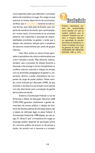 14
Organização e Gestão Democrática da Escola
como esperado pelos que defendem o processo
eletivo de investidura no cargo. Em artigo no qual
examina os limites dessa forma de provimento,
verificou que o clientelismo manteve-se sob ou-
tras formas, quer pela ação do Estado, quer por
parte de membros da escola; que a participação,
em muitos casos, circunscreveu-se ao processo
eleitoral, não implicando a assunção de respon-
sabilidades envolvidas na gestão; e ainda que a
eleição não constituiu solução para a existência
de posturas corporativistas por parte de grupos
internos.
Vitor Paro atribui os vários limites apon-
tados à persistência da cultura tradicionalista que
a tem marcado a escola. Não obstante, salienta,
também, que o processo de eleição favorece a
discussão e faz emergir e tornar transparentes os
conflitos internos, estimula a relação da direção
com as dimensões pedagógicas da gestão e, cer-
tamente, diminui o poder clientelístico de ocu-
pantes de cargo de poder público. Nesse senti-
do, como indicado por Dourado (1998), há que
entender a escolha livre da direção como apenas
uma das alternativas para a produção da gestão
democrática da escola.
Embora a Constituição Federal e a Lei de
Diretrizes e Bases da Educação Nacional (LDB
9.394/1996) garantam atualmente a gestão de-
mocrática do ensino público, a eleição de dire-
tores de escolas públicas de educação básica não
é objeto de definição legal no plano federal. A
Constituição Federal de 1988 dispõe, em seu ar-
tigo 37, alínea II, que “a investidura em cargo ou
emprego público depende de aprovação prévia
em concurso público de provas ou de provas e
títulos, de acordo com a natureza e a comple-
Práticas clientelistas po-
dem ser caracterizadas
como aquelas em que os
sujeitos políticos que as
praticam “baseiam sua car-
reira e máquina eleitoral
na capacidade de atender
demandas de benefícios vi-
síveis e imediatos em troca
da garantia de votos” (DI-
CIONÁRIO DE CIÊNCIAS
SOCIAIS, 1987, p. 277).
 