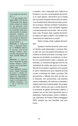17
Formação de Professores do Ensino Médio
e estudam, mais a disposição para realizá-la se
fortalece e, com ela, a própria gestão democráti-
ca. E, nesse aspecto, vale lembrar que à medida
que o processo de gestão democrática se realiza,
o seu fortalecimento demanda que sejam previs-
tos os tempos e demais condições necessárias à
sua plena realização, como atividades regulares
e componentes das suas jornada , não um acrés-
cimo a elas. Portanto, fazer a gestão democráti-
ca implica em algum trabalho, mas também em
crescimento do coletivismo na escola.
Quem começa a fazer a gestão democrá-
tica?
Qualquer membro da escola, assim como
um familiar, pode desencadear o processo. Bas-
ta, para isso, que uma questão levantada por um
incidente na escola (uma festa, uma briga, a pro-
posta de uma atividade), ou trazida por um fami-
liar (um questionamento sobre a avaliação, por
exemplo), ou resultante de algo que ocorreu nas
redondezas do prédio seja posta em discussão.
Não de forma rápida e superficial, como quando
se parte imediatamente para respostas prontas
ou para a atribuição de culpas e punições. Mas
promovendo a reflexão para além do fato em
si, buscando, sem preconceitos, suas possíveis
causas e explicações, de modo que as decisões a
respeito sejam bem fundamentadas. Na verdade,
não faltam motivos para que a escola desenvol-
va processos de gestão democrática coletiva, a
começar por um dos mais importantes, que é a
elaboração, implementação, crítica e reelabora-
ção sistemática do Projeto Político-Pedagógico
(PPP), questão que será abordada mais para
frente.
te na criação de mais esco-
las”(...).
(...) A esse respeito, Bei-
siegel (2009, p.59) afirma:
“Encampadas pelo agente
político apenas na medida
em que apareciam como
um elemento do processo
de competição pelas posi-
ções de poder, as pressões
populares acabaram, no
entanto, por imprimir uma
nova direção ao desenvol-
vimento de todo o ensino
de nível médio” (...).
BEISIEGEL, C.. Cultura do
Povo e Educação Popu-
lar. In. BARROS, Gilda N.
M. de (org.). Celso de Rui
Beisiegel: professor, admi-
nistrador e pesquisador. São
Paulo: EDUSP, 2009.p.55-
69.
BEISIEGEL, C.. Ação Po-
lítica e Expansão da Rede
Escolar. Pesquisa e Plane-
jamento. No. 8, São Paulo:
CRPE, 1964.
Fonte: MORAES, Carmen
Sylvia Vidigal. Educação
de jovens e adultos tra-
balhadores de qualidade:
regime de colaboração e
Sistema Nacional de Edu-
cação. In: Educação & So-
ciedade, Campinas, v. 34,
n. 124, p. 979-1001, jul./
set. 2013.
 