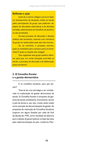 18
Organização e Gestão Democrática da Escola
Reflexão e ação
Junte-se a outros colegas e procure fazer
um levantamento de situações vividas na escola
pelos participantes do grupo que poderiam ser
objeto de discussões sistemáticas e de decisões
tomadas coletivamente em benefício da escola e/
ou dos envolvidos.
Se esse processo de discussão e decisão
coletiva não aconteceu, examine com membros
do grupo as razões pelas quais isso não ocorreu.
Se, ao contrário, o processo ocorreu,
quais os resultados para a escola e para os envol-
vidos? E quais as reações dos colegas?
Que sugestões esse grupo poderia ofere-
cer para que, em novas situações ocorridas na
escola, o processo de discussão e de deliberação
possa acontecer?
3. O Conselho Escolar
e a gestão democrática
E os conselhos escolares, para que ser-
vem?
Trata-se de uma estratégia a ser conside-
rada na implantação da gestão democrática da
escola. O Conselho Escolar é composto de ges-
tores da escola, professores, funcionários, alunos
e pais de alunos e, por isso, muitas vezes citado
como exemplo de democratização da gestão. As
propostas de instituição de Conselhos Escolares
surgiram em alguns Estados por volta do final
da década de 1970, como resultado da abertura
para a eleição de governadores no bojo das lutas
pela redemocratização do país, conforme Men-
 