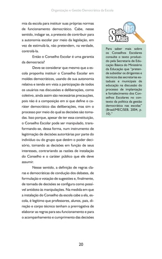 20
Organização e Gestão Democrática da Escola
mia da escola para instituir suas próprias normas
de funcionamento democrático. Cabe, nesse
sentido, indagar se, a pretexto de contribuir para
a autonomia escolar por meio da legislação, em
vez de estimulá-la, não pretendem, na verdade,
controlá-la.
Então o Conselho Escolar é uma garantia
da democracia?
Deve-se considerar que mesmo que a es-
cola proponha instituir o Conselho Escolar em
moldes democráticos, usando de sua autonomia
relativa e tendo em vista a participação de todos
os usuários nas discussões e deliberações, como
coletivo, ainda assim são necessárias precauções,
pois não é a composição em si que define o ca-
ráter democrático das deliberações, mas sim o
processo por meio do qual as decisões são toma-
das. Isso porque, apesar de ter essa constituição,
o Conselho Escolar pode ser manipulado, trans-
formando-se, dessa forma, num instrumento de
legitimação de decisões autoritárias por parte do
indivíduo ou do grupo que detém o poder deci-
sório, tomando as decisões em função de seus
interesses, contrariando as razões de instalação
do Conselho e o caráter público que ele deve
assumir.
Nesse sentido, a definição de regras cla-
ras e democráticas de condução dos debates, de
formulação e votação de sugestões e, finalmente,
de tomada de decisões se configura como possí-
vel antídoto às manipulações. Na medida em que
a instalação do Conselho da escola cabe a ela, es-
cola, é legítimo que professores, alunos, pais, di-
reção e corpo técnico tenham a prerrogativa de
elaborar as regras para seu funcionamento e para
o acompanhamento e cumprimento das decisões
Para saber mais sobre
os Conselhos Escolares
consulte o texto produzi-
do pela Secretaria de Edu-
cação Básica do Ministério
da Educação que “preten-
de subsidiar os dirigentes e
técnicos das secretarias es-
taduais e municipais de
educação na discussão do
processo de implantação
e fortalecimento dos Con-
selhos Escolares no con-
texto da política da gestão
democrática nas escolas”
(Brasil/MEC/SEB, 2004, p.
10).”
 
