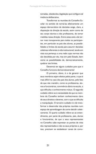21
Formação de Professores do Ensino Médio
tomadas, obedecida a legislação que configura tal
instância deliberativa.
Transformar as reuniões do Conselho Es-
colar no sentido de torná-las efetivamente um
espaço democrático de decisões exige, claro, a
disposição da direção da escola, assim como de
seu corpo técnico e dos professores, de tomar
medidas nessa direção. Entre estas está a de tor-
nar mais transparente para todos os participan-
tes, em particular os pais dos alunos, as possibi-
lidades e limites da escola para assumir decisões
coletivas referentes à vida institucional, tendo em
vista sua pertença a uma rede cujas normas não
são decididas por ela, mas sim pelo Estado, bem
como as possibilidades de, democraticamente,
quebrar tais limites.
Devemos ter alguns cuidados para que o
Conselho funcione democraticamente!
O primeiro, óbvio, é o de garantir que
seus membros sejam eleitos pelos pares, o que é
mais difícil no caso dos pais dos alunos, pelo fato
de que não mantêm, como os professores, alu-
nos e funcionários, convivência diária na escola, o
que dificulta o conhecimento mútuo. O segundo
cuidado refere-se à necessidade de que os mem-
bros do Conselho tenham conhecimento claro
de seus direitos e deveres, com o que se dificulta
a manipulação. O terceiro cuidado é o de trans-
formar o desenrolar das próprias reuniões num
espaço de aprendizagem de como decidir coleti-
vamente. O quarto cuidado refere-se ao enten-
dimento, por parte de professores, pais, alunos
e funcionários, de que a seus representantes
no Conselho cabe expressar os pontos de vista
dos representados e não os seus próprios e, por
isso, precisam se estabelecer canais de comu-
 