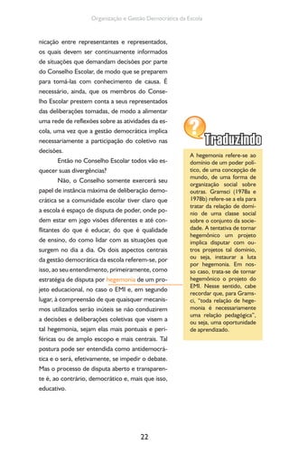 22
Organização e Gestão Democrática da Escola
nicação entre representantes e representados,
os quais devem ser continuamente informados
de situações que demandam decisões por parte
do Conselho Escolar, de modo que se preparem
para tomá-las com conhecimento de causa. É
necessário, ainda, que os membros do Conse-
lho Escolar prestem conta a seus representados
das deliberações tomadas, de modo a alimentar
uma rede de reflexões sobre as atividades da es-
cola, uma vez que a gestão democrática implica
necessariamente a participação do coletivo nas
decisões.
Então no Conselho Escolar todos vão es-
quecer suas divergências?
Não, o Conselho somente exercerá seu
papel de instância máxima de deliberação demo-
crática se a comunidade escolar tiver claro que
a escola é espaço de disputa de poder, onde po-
dem estar em jogo visões diferentes e até con-
flitantes do que é educar, do que é qualidade
de ensino, do como lidar com as situações que
surgem no dia a dia. Os dois aspectos centrais
da gestão democrática da escola referem-se, por
isso, ao seu entendimento, primeiramente, como
estratégia de disputa por hegemonia de um pro-
jeto educacional, no caso o EMI e, em segundo
lugar, à compreensão de que quaisquer mecanis-
mos utilizados serão inúteis se não conduzirem
a decisões e deliberações coletivas que visem a
tal hegemonia, sejam elas mais pontuais e peri-
féricas ou de amplo escopo e mais centrais. Tal
postura pode ser entendida como antidemocrá-
tica e o será, efetivamente, se impedir o debate.
Mas o processo de disputa aberto e transparen-
te é, ao contrário, democrático e, mais que isso,
educativo.
A hegemonia refere-se ao
domínio de um poder polí-
tico, de uma concepção de
mundo, de uma forma de
organização social sobre
outras. Gramsci (1978a e
1978b) refere-se a ela para
tratar da relação de domí-
nio de uma classe social
sobre o conjunto da socie-
dade. A tentativa de tornar
hegemônico um projeto
implica disputar com ou-
tros projetos tal domínio,
ou seja, instaurar a luta
por hegemonia. Em nos-
so caso, trata-se de tornar
hegemônico o projeto do
EMI. Nesse sentido, cabe
recordar que, para Grams-
ci, “toda relação de hege-
monia é necessariamente
uma relação pedagógica”,
ou seja, uma oportunidade
de aprendizado.
 