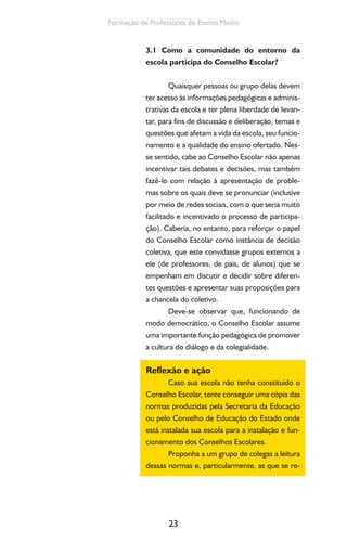 23
Formação de Professores do Ensino Médio
3.1 Como a comunidade do entorno da
escola participa do Conselho Escolar?
Quaisquer pessoas ou grupo delas devem
ter acesso às informações pedagógicas e adminis-
trativas da escola e ter plena liberdade de levan-
tar, para fins de discussão e deliberação, temas e
questões que afetam a vida da escola, seu funcio-
namento e a qualidade do ensino ofertado. Nes-
se sentido, cabe ao Conselho Escolar não apenas
incentivar tais debates e decisões, mas também
fazê-lo com relação à apresentação de proble-
mas sobre os quais deve se pronunciar (inclusive
por meio de redes sociais, com o que seria muito
facilitado e incentivado o processo de participa-
ção). Caberia, no entanto, para reforçar o papel
do Conselho Escolar como instância de decisão
coletiva, que este convidasse grupos externos a
ele (de professores, de pais, de alunos) que se
empenham em discutir e decidir sobre diferen-
tes questões e apresentar suas proposições para
a chancela do coletivo.
Deve-se observar que, funcionando de
modo democrático, o Conselho Escolar assume
uma importante função pedagógica de promover
a cultura do diálogo e da colegialidade.
Reflexão e ação
Caso sua escola não tenha constituído o
Conselho Escolar, tente conseguir uma cópia das
normas produzidas pela Secretaria da Educação
ou pelo Conselho de Educação do Estado onde
está instalada sua escola para a instalação e fun-
cionamento dos Conselhos Escolares.
Proponha a um grupo de colegas a leitura
dessas normas e, particularmente, as que se re-
 