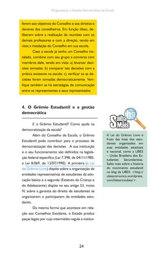 24
Organização e Gestão Democrática da Escola
ferem aos objetivos do Conselho e aos direitos e
deveres dos conselheiros. Em função disso, de-
liberem sobre a realização de reuniões com os
demais professores e com a direção, tendo em
vista a instalação do Conselho em sua escola.
Caso a escola já tenha um Conselho ins-
talado, combine com seu grupo a conversa com
membros dele, tendo em vista: a) levantar deci-
sões tomadas; b) comparar tais decisões com a
prática existente na escola; c) verificar se as de-
cisões foram tomadas democraticamente. Veri-
fique também se há estratégias de comunicação
entre os representantes e seus representados.
4. O Grêmio Estudantil e a gestão
democrática
E o Grêmio Estudantil? Como ajuda na
democratização da escola?
Além do Conselho de Escola, o Grêmio
Estudantil pode contribuir para o processo de
democratização das decisões . A sua instituição
e o seu funcionamento são definidos na legisla-
ção federal específica (Lei 7.398, de 04/11/1985,
e Lei 8.069, de 13/07/1990). A primeira (a Lei
do Grêmio Livre) dispõe sobre a organização de
entidades representativas de estudantes da edu-
cação básica e a segunda (Estatuto da Criança e
do Adolescente) dispõe no seu artigo 53, inciso
IV, sobre a garantia do direito de estudantes se
organizarem e participarem de entidades estu-
dantis.
Da mesma forma que acontece em rela-
ção aos Conselhos Escolares, o Estado produz
peças legais por cujo intermédio regula a institui-
A Lei do Grêmio Livre é
fruto das lutas dos estu-
dantes organizados em
suas entidades estaduais
e nacional, como a UBES
– União Brasileira dos Es-
tudantes Secundaristas.
Saiba mais sobre a história
do movimento estudantil
no blog da UBES: <http://
ubescomunica.wordpress.
com/historicoubes/>.
 