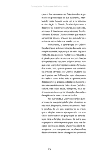 25
Formação de Professores do Ensino Médio
ção e o funcionamento dos Grêmios sob o argu-
mento de preservação de sua autonomia, inter-
ferindo nesta. A partir desta Lei, a constituição
e a instalação do Grêmio Estudantil passaram a
depender da iniciativa dos alunos, não cabendo,
portanto, à direção ou aos professores fazê-lo,
como era durante a Ditadura Militar, que instituiu
os Centros Cívicos. O papel dos educadores é
mais o de estimuladores e interlocutores.
Infelizmente, a contribuição do Grêmio
Estudantil para a democratização da escola nem
sempre acontece, seja porque ele nem sequer é
instituído, seja porque é muitas vezes reduzido a
órgão de promoção de eventos, seja pela direção
e/ou professores, seja pelos próprios alunos. Não
que estes sejam desimportantes para a formação
dos alunos, mas, quando passam a se constituir
na principal atividade do Grêmio, ofuscam sua
participação nas deliberações que ultrapassam
essa esfera, como a discussão e a promoção de
debates sobre o projeto pedagógico da escola e
sobre temas do interesse deles, alunos (trabalho,
cultura, vida social, saúde, transporte, etc.), as-
sim como do interesse da educação, da escola e
da região onde vivem com suas famílias.
Por outro lado, o Grêmio deixará de cum-
prir uma de suas principais funções educativas se
não atuar, ele próprio, democraticamente. Fazê-
lo significa, de um lado, organizar-se de modo
que as eleições internas sejam pautadas por pro-
cessos democráticos de proposição de candida-
turas para as funções diretivas e, de outro, que
se proponha a desempenhar papel ativo nas de-
cisões coletivas da escola. O grêmio poderá de-
sempenhar, por esse processo, papel central no
desenvolvimento de um protagonismo juvenil de
 