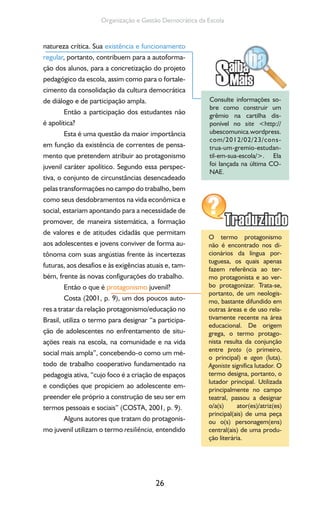 26
Organização e Gestão Democrática da Escola
natureza crítica. Sua existência e funcionamento
regular, portanto, contribuem para a autoforma-
ção dos alunos, para a concretização do projeto
pedagógico da escola, assim como para o fortale-
cimento da consolidação da cultura democrática
de diálogo e de participação ampla.
Então a participação dos estudantes não
é apolítica?
Esta é uma questão da maior importância
em função da existência de correntes de pensa-
mento que pretendem atribuir ao protagonismo
juvenil caráter apolítico. Segundo essa perspec-
tiva, o conjunto de circunstâncias desencadeado
pelas transformações no campo do trabalho, bem
como seus desdobramentos na vida econômica e
social, estariam apontando para a necessidade de
promover, de maneira sistemática, a formação
de valores e de atitudes cidadãs que permitam
aos adolescentes e jovens conviver de forma au-
tônoma com suas angústias frente às incertezas
futuras, aos desafios e às exigências atuais e, tam-
bém, frente às novas configurações do trabalho.
Então o que é protagonismo juvenil?
Costa (2001, p. 9), um dos poucos auto-
res a tratar da relação protagonismo/educação no
Brasil, utiliza o termo para designar “a participa-
ção de adolescentes no enfrentamento de situ-
ações reais na escola, na comunidade e na vida
social mais ampla”, concebendo-o como um mé-
todo de trabalho cooperativo fundamentado na
pedagogia ativa, “cujo foco é a criação de espaços
e condições que propiciem ao adolescente em-
preender ele próprio a construção de seu ser em
termos pessoais e sociais” (COSTA, 2001, p. 9).
Alguns autores que tratam do protagonis-
mo juvenil utilizam o termo resiliência, entendido
Consulte informações so-
bre como construir um
grêmio na cartilha dis-
ponível no site <http://
ubescomunica.wordpress.
com/2012/02/23/cons-
trua-um-gremio-estudan-
til-em-sua-escola/>. Ela
foi lançada na última CO-
NAE.
O termo protagonismo
não é encontrado nos di-
cionários da língua por-
tuguesa, os quais apenas
fazem referência ao ter-
mo protagonista e ao ver-
bo protagonizar. Trata-se,
portanto, de um neologis-
mo, bastante difundido em
outras áreas e de uso rela-
tivamente recente na área
educacional. De origem
grega, o termo protago-
nista resulta da conjunção
entre proto (o primeiro,
o principal) e agon (luta).
Agoniste significa lutador. O
termo designa, portanto, o
lutador principal. Utilizada
principalmente no campo
teatral, passou a designar
o/a(s) ator(es)/atriz(es)
principal(ais) de uma peça
ou o(s) personagem(ens)
central(ais) de uma produ-
ção literária.
 