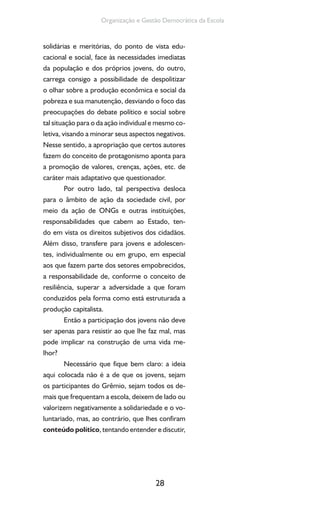 28
Organização e Gestão Democrática da Escola
solidárias e meritórias, do ponto de vista edu-
cacional e social, face às necessidades imediatas
da população e dos próprios jovens, do outro,
carrega consigo a possibilidade de despolitizar
o olhar sobre a produção econômica e social da
pobreza e sua manutenção, desviando o foco das
preocupações do debate político e social sobre
tal situação para o da ação individual e mesmo co-
letiva, visando a minorar seus aspectos negativos.
Nesse sentido, a apropriação que certos autores
fazem do conceito de protagonismo aponta para
a promoção de valores, crenças, ações, etc. de
caráter mais adaptativo que questionador.
Por outro lado, tal perspectiva desloca
para o âmbito de ação da sociedade civil, por
meio da ação de ONGs e outras instituições,
responsabilidades que cabem ao Estado, ten-
do em vista os direitos subjetivos dos cidadãos.
Além disso, transfere para jovens e adolescen-
tes, individualmente ou em grupo, em especial
aos que fazem parte dos setores empobrecidos,
a responsabilidade de, conforme o conceito de
resiliência, superar a adversidade a que foram
conduzidos pela forma como está estruturada a
produção capitalista.
Então a participação dos jovens não deve
ser apenas para resistir ao que lhe faz mal, mas
pode implicar na construção de uma vida me-
lhor?
Necessário que fique bem claro: a ideia
aqui colocada não é a de que os jovens, sejam
os participantes do Grêmio, sejam todos os de-
mais que frequentam a escola, deixem de lado ou
valorizem negativamente a solidariedade e o vo-
luntariado, mas, ao contrário, que lhes confiram
conteúdo político, tentando entender e discutir,
 