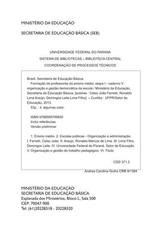 MINISTÉRIO DA EDUCAÇÃO
SECRETARIA DE EDUCAÇÃO BÁSICA (SEB)
MINISTÉRIO DA EDUCAÇÃO
SECRETARIA DE EDUCAÇÃO BÁSICA
Esplanada dos Ministérios, Bloco L, Sala 500
CEP: 70047-900
Tel: (61)20228318 - 20228320
UNIVERSIDADE FEDERAL DO PARANÁ
SISTEMA DE BIBLIOTECAS – BIBLIOTECA CENTRAL
COORDENAÇÃO DE PROCESSOS TÉCNICOS
Brasil. Secretaria de Educação Básica.
Formação de professores do ensino médio, etapa I - caderno V :
organização e gestão democrática da escola / Ministério da Educação,
Secretaria de Educação Básica; [autores : Celso João Ferretti, Ronaldo
Lima Araújo, Domingos Leite Lima Filho]. – Curitiba : UFPR/Setor de
Educação, 2013.
53p. : il. algumas color.
ISBN 9788589799850
Inclui referências
Versão preliminar
1. Ensino médio. 2. Escolas públicas - Organização e administração.
I. Ferretti, Celso João. II. Araújo, Ronaldo Marcos de Lima. III. Lima Filho,
Domingos Leite. IV. Universidade Federal do Paraná. Setor de Educação.
V. Organização e gestão do trabalho pedagógico. VI. Título.
CDD 371.2
Andrea Carolina Grohs CRB 9/1384
 