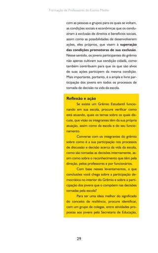 29
Formação de Professores do Ensino Médio
com as pessoas e grupos para os quais se voltam,
as condições sociais e econômicas que os condu-
ziram à exclusão de direitos e benefícios sociais,
assim como as possibilidades de desenvolverem
ações, eles próprios, que visem à superação
das condições promotoras de sua exclusão.
Nesse sentido, os jovens participantes do grêmio
não apenas cultivam sua condição cidadã, como
também contribuem para que os que são alvos
de suas ações participem da mesma condição.
Mais importante, portanto, é a ampla e livre par-
ticipação dos jovens em todos os processos de
tomada de decisão na vida da escola.
Reflexão e ação
Se existe um Grêmio Estudantil funcio-
nando em sua escola, procure verificar como
está atuando, quais os temas sobre os quais dis-
cute, que visão os integrantes têm da sua própria
atuação, assim como da escola e do seu funcio-
namento.
Converse com os integrantes do grêmio
sobre como é a sua participação nos processos
de discussão e decisão acerca da vida da escola,
como são tomadas as decisões internamente, as-
sim como sobre o reconhecimento que têm pela
direção, pelos professores e por funcionários.
Com base nesses levantamentos, a que
conclusões você chega sobre a participação de-
mocrática no interior do Grêmio e sobre a parti-
cipação dos jovens que o compõem nas decisões
tomadas pela escola?
Para ter uma ideia melhor do significado
do conceito de resiliência, procure identificar,
com um grupo de colegas, entre atividades pro-
postas aos jovens pela Secretaria de Educação,
 