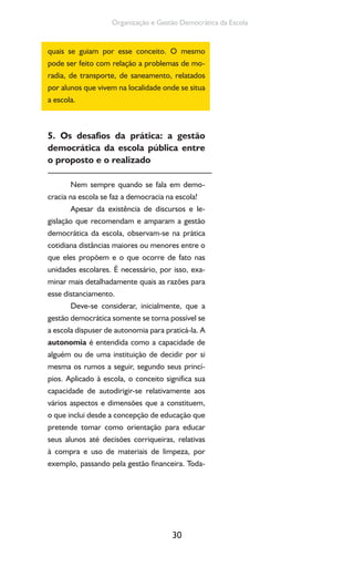 30
Organização e Gestão Democrática da Escola
quais se guiam por esse conceito. O mesmo
pode ser feito com relação a problemas de mo-
radia, de transporte, de saneamento, relatados
por alunos que vivem na localidade onde se situa
a escola.
5. Os desafios da prática: a gestão
democrática da escola pública entre
o proposto e o realizado
Nem sempre quando se fala em demo-
cracia na escola se faz a democracia na escola!
Apesar da existência de discursos e le-
gislação que recomendam e amparam a gestão
democrática da escola, observam-se na prática
cotidiana distâncias maiores ou menores entre o
que eles propõem e o que ocorre de fato nas
unidades escolares. É necessário, por isso, exa-
minar mais detalhadamente quais as razões para
esse distanciamento.
Deve-se considerar, inicialmente, que a
gestão democrática somente se torna possível se
a escola dispuser de autonomia para praticá-la. A
autonomia é entendida como a capacidade de
alguém ou de uma instituição de decidir por si
mesma os rumos a seguir, segundo seus princí-
pios. Aplicado à escola, o conceito significa sua
capacidade de autodirigir-se relativamente aos
vários aspectos e dimensões que a constituem,
o que inclui desde a concepção de educação que
pretende tomar como orientação para educar
seus alunos até decisões corriqueiras, relativas
à compra e uso de materiais de limpeza, por
exemplo, passando pela gestão financeira. Toda-
 