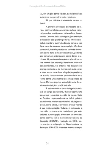 31
Formação de Professores do Ensino Médio
via, em um país como o Brasil, a possibilidade da
autonomia escolar sofre várias restrições.
O que dificulta a autonomia escolar no
Brasil?
A primeira dificuldade diz respeito ao ca-
ráter patrimonialista que marca a cultura nacio-
nal, o qual se manifesta em várias esferas de nos-
sa vida. Decorre dessa concepção, por exemplo,
a disposição dos que têm poder ou influência so-
cial de mandar e exigir obediência, como se isso
fosse natural e inerente à sua condição. Ou de se
comportar, nas relações sociais, como se estives-
sem acima da lei e dos direitos alheios, podendo
agir como bem entenderem, como donos e se-
nhores. O patrimonialismo entre nós sofreu vá-
rios reveses face ao avanço de relações marcadas
pela democracia. No entanto, não desapareceu,
apenas manifesta-se de formas mais sutis e mais
aceitas, sendo uma delas a legislação produzida
de acordo com interesses patrimonialistas ou a
forma como uma mesma lei é interpretada de
forma diferente segundo a condição social do su-
jeito ou instituição à qual é aplicada.
É este também o caso da legislação rela-
tiva ao campo educacional, da qual fazem parte
as normas referentes à gestão da escola. Cabe
ao Estado a responsabilidade de definir políticas
educacionais, leis que estruturam a educação na-
cional, como a LDB, e diretrizes amplas visando
à sua implementação. Todavia, é necessária, e
tem sido continuamente reivindicada por edu-
cadores, a participação efetiva em tais decisões,
como ocorreu com a Conferência Nacional de
Educação (CONAE), realizada em 2010, ten-
do em vista a elaboração do Plano Nacional de
Educação 2011-2020. Mas esse mesmo exemplo
 