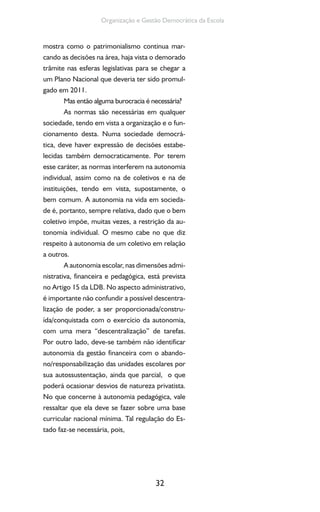 32
Organização e Gestão Democrática da Escola
mostra como o patrimonialismo continua mar-
cando as decisões na área, haja vista o demorado
trâmite nas esferas legislativas para se chegar a
um Plano Nacional que deveria ter sido promul-
gado em 2011.
Mas então alguma burocracia é necessária?
As normas são necessárias em qualquer
sociedade, tendo em vista a organização e o fun-
cionamento desta. Numa sociedade democrá-
tica, deve haver expressão de decisões estabe-
lecidas também democraticamente. Por terem
esse caráter, as normas interferem na autonomia
individual, assim como na de coletivos e na de
instituições, tendo em vista, supostamente, o
bem comum. A autonomia na vida em socieda-
de é, portanto, sempre relativa, dado que o bem
coletivo impõe, muitas vezes, a restrição da au-
tonomia individual. O mesmo cabe no que diz
respeito à autonomia de um coletivo em relação
a outros.
A autonomia escolar, nas dimensões admi-
nistrativa, financeira e pedagógica, está prevista
no Artigo 15 da LDB. No aspecto administrativo,
é importante não confundir a possível descentra-
lização de poder, a ser proporcionada/constru-
ída/conquistada com o exercício da autonomia,
com uma mera “descentralização” de tarefas.
Por outro lado, deve-se também não identificar
autonomia da gestão financeira com o abando-
no/responsabilização das unidades escolares por
sua autossustentação, ainda que parcial, o que
poderá ocasionar desvios de natureza privatista.
No que concerne à autonomia pedagógica, vale
ressaltar que ela deve se fazer sobre uma base
curricular nacional mínima. Tal regulação do Es-
tado faz-se necessária, pois,
 
