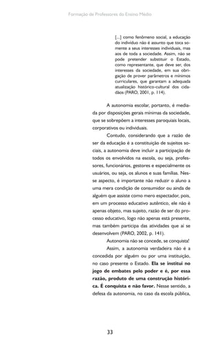 33
Formação de Professores do Ensino Médio
[...] como fenômeno social, a educação
do indivíduo não é assunto que toca so-
mente a seus interesses individuais, mas
aos de toda a sociedade. Assim, não se
pode pretender substituir o Estado,
como representante, que deve ser, dos
interesses da sociedade, em sua obri-
gação de prover parâmetros e mínimos
curriculares, que garantam a adequada
atualização histórico-cultural dos cida-
dãos (PARO, 2001, p. 114).
A autonomia escolar, portanto, é media-
da por disposições gerais mínimas da sociedade,
que se sobrepõem a interesses paroquiais locais,
corporativos ou individuais.
Contudo, considerando que a razão de
ser da educação é a constituição de sujeitos so-
ciais, a autonomia deve incluir a participação de
todos os envolvidos na escola, ou seja, profes-
sores, funcionários, gestores e especialmente os
usuários, ou seja, os alunos e suas famílias. Nes-
se aspecto, é importante não reduzir o aluno a
uma mera condição de consumidor ou ainda de
alguém que assiste como mero espectador, pois,
em um processo educativo autêntico, ele não é
apenas objeto, mas sujeito, razão de ser do pro-
cesso educativo, logo não apenas está presente,
mas também participa das atividades que aí se
desenvolvem (PARO, 2002, p. 141).
Autonomia não se concede, se conquista!
Assim, a autonomia verdadeira não é a
concedida por alguém ou por uma instituição,
no caso presente o Estado. Ela se institui no
jogo de embates pelo poder e é, por essa
razão, produto de uma construção históri-
ca. É conquista e não favor. Nesse sentido, a
defesa da autonomia, no caso da escola pública,
 
