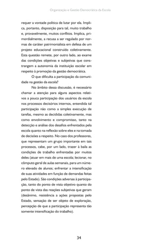34
Organização e Gestão Democrática da Escola
requer a vontade política de lutar por ela. Impli-
ca, portanto, disposição para tal, muito trabalho
e, provavelmente, muitos conflitos. Implica, pri-
mordialmente, a recusa a ser regulado por nor-
mas de caráter patrimonialista em defesa de um
projeto educacional construído coletivamente.
Esta questão remete, por outro lado, ao exame
das condições objetivas e subjetivas que cons-
trangem a autonomia da instituição escolar em
respeito à promoção da gestão democrática.
O que dificulta a participação da comuni-
dade na gestão da escola?
No âmbito dessa discussão, é necessário
chamar a atenção para alguns aspectos relati-
vos a pouca participação dos usuários da escola
nos processos decisórios internos, entendida tal
participação não como a simples execução de
tarefas, mesmo as decididas coletivamente, mas
como envolvimento e compromisso, tanto na
detecção e análise dos desafios enfrentados pela
escola quanto na reflexão sobre eles e na tomada
de decisões a respeito. No caso dos professores,
que representam um grupo importante em tais
processos, cabe, por um lado, trazer à baila as
condições de trabalho enfrentadas por muitos
deles (atuar em mais de uma escola; lecionar, no
cômputo geral de aulas semanais, para um núme-
ro elevado de alunos; enfrentar a intensificação
de suas atividades em função de demandas feitas
pelo Estado). São condições adversas à participa-
ção, tanto do ponto de vista objetivo quanto do
ponto de vista das reações subjetivas que geram
(desânimo, resistência a ações propostas pelo
Estado, sensação de ser objeto de exploração,
percepção de que a participação representa tão
somente intensificação do trabalho).
 