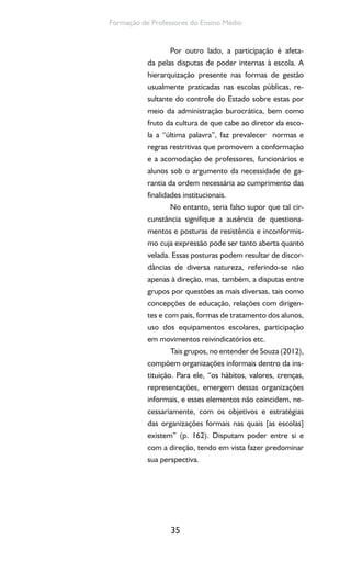 35
Formação de Professores do Ensino Médio
Por outro lado, a participação é afeta-
da pelas disputas de poder internas à escola. A
hierarquização presente nas formas de gestão
usualmente praticadas nas escolas públicas, re-
sultante do controle do Estado sobre estas por
meio da administração burocrática, bem como
fruto da cultura de que cabe ao diretor da esco-
la a “última palavra”, faz prevalecer normas e
regras restritivas que promovem a conformação
e a acomodação de professores, funcionários e
alunos sob o argumento da necessidade de ga-
rantia da ordem necessária ao cumprimento das
finalidades institucionais.
No entanto, seria falso supor que tal cir-
cunstância signifique a ausência de questiona-
mentos e posturas de resistência e inconformis-
mo cuja expressão pode ser tanto aberta quanto
velada. Essas posturas podem resultar de discor-
dâncias de diversa natureza, referindo-se não
apenas à direção, mas, também, a disputas entre
grupos por questões as mais diversas, tais como
concepções de educação, relações com dirigen-
tes e com pais, formas de tratamento dos alunos,
uso dos equipamentos escolares, participação
em movimentos reivindicatórios etc.
Tais grupos, no entender de Souza (2012),
compõem organizações informais dentro da ins-
tituição. Para ele, “os hábitos, valores, crenças,
representações, emergem dessas organizações
informais, e esses elementos não coincidem, ne-
cessariamente, com os objetivos e estratégias
das organizações formais nas quais [as escolas]
existem” (p. 162). Disputam poder entre si e
com a direção, tendo em vista fazer predominar
sua perspectiva.
 
