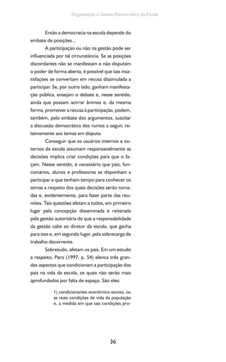 36
Organização e Gestão Democrática da Escola
Então a democracia na escola depende do
embate de posições...
A participação ou não na gestão pode ser
influenciada por tal circunstância. Se as posições
discordantes não se manifestam e não disputam
o poder de forma aberta, é possível que tais insa-
tisfações se convertam em recusa dissimulada a
participar. Se, por outro lado, ganham manifesta-
ção pública, ensejam o debate e, nesse sentido,
ainda que possam acirrar ânimos e, da mesma
forma, promover a recusa à participação, podem,
também, pelo embate dos argumentos, suscitar
a discussão democrática dos rumos a seguir, re-
lativamente aos temas em disputa.
Conseguir que os usuários internos e ex-
ternos da escola assumam responsavelmente as
decisões implica criar condições para que o fa-
çam. Nesse sentido, é necessário que pais, fun-
cionários, alunos e professores se disponham a
participar e que tenham tempo para conhecer os
temas a respeito dos quais decisões serão toma-
das e, evidentemente, para fazer parte das reu-
niões. Tais questões afetam a todos, em primeiro
lugar pela concepção disseminada e reiterada
pela gestão autoritária de que a responsabilidade
da gestão cabe ao diretor da escola, que ganha
para isso e, em segundo lugar, pela sobrecarga de
trabalho decorrente.
Sobretudo, afetam os pais. Em um estudo
a respeito, Paro (1997, p. 54) elenca três gran-
des aspectos que condicionam a participação dos
pais na vida da escola, os quais não serão mais
aprofundados por falta de espaço. São eles:
1) condicionantes econômico-sociais, ou
as reais condições de vida da população
e, a medida em que tais condições pro-
 