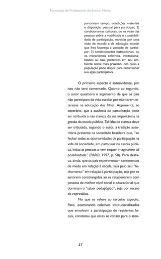 37
Formação de Professores do Ensino Médio
porcionam tempo, condições materiais
e disposição pessoal para participar; 2)
condicionantes culturais, ou na visão das
pessoas sobre a viabilidade e a possibili-
dade de participação, movidas por uma
visão de mundo e de educação escolar
que lhes favoreça a vontade de partici-
par; 3) condicionantes institucionais, ou
os mecanismos coletivos, instituciona-
lizados ou não, presentes em seu am-
biente social mais próximo, dos quais a
população pode dispor para encaminhar
sua ação participativa.
O primeiro aspecto é autoevidente, por
isso não será comentado. Quanto ao segundo,
o autor questiona o argumento de que os pais
não participam da vida escolar por não terem in-
teresse na educação dos filhos. Argumenta, ao
contrário, que a ausência de participação pode
ser atribuída a não clareza da sua importância na
gestão da escola pública. Tal falta de clareza deve
ser tributada, segundo o autor, à tradição auto-
ritária presente na sociedade brasileira que, “ao
fechar todas as oportunidades de participação na
vida da sociedade, em particular na escola públi-
ca, induz as pessoas a nem sequer imaginarem tal
possibilidade” (PARO, 1997, p. 58). Paro desta-
ca, ainda, que os pais experimentam sentimentos
de medo em relação à escola, seja pelo seu “fe-
chamento” em relação à participação, seja por se
sentirem constrangidos ao se relacionarem com
pessoas de melhor nível social e educacional que
dominam o “saber pedagógico”, seja por receio
de represálias.
No que se refere ao terceiro aspecto,
Paro, examinando coletivos institucionalizados
que envolvem a participação de residentes lo-
cais, constatou que estes se voltam para o aten-
 