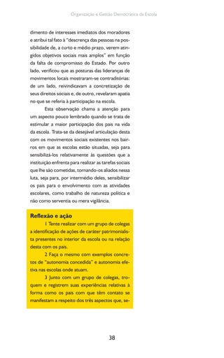 38
Organização e Gestão Democrática da Escola
dimento de interesses imediatos dos moradores
e atribui tal fato à “descrença das pessoas na pos-
sibilidade de, a curto e médio prazo, verem atin-
gidos objetivos sociais mais amplos” em função
da falta de compromisso do Estado. Por outro
lado, verificou que as posturas das lideranças de
movimentos locais mostraram-se contraditórias:
de um lado, reivindicavam a concretização de
seus direitos sociais e, de outro, revelaram apatia
no que se referia à participação na escola.
Esta observação chama a atenção para
um aspecto pouco lembrado quando se trata de
estimular a maior participação dos pais na vida
da escola. Trata-se da desejável articulação desta
com os movimentos sociais existentes nos bair-
ros em que as escolas estão situadas, seja para
sensibilizá-los relativamente às questões que a
instituição enfrenta para realizar as tarefas sociais
que lhe são cometidas, tornando-os aliados nessa
luta, seja para, por intermédio deles, sensibilizar
os pais para o envolvimento com as atividades
escolares, como trabalho de natureza política e
não como serventia ou mera vigilância.
Reflexão e ação
1 Tente realizar com um grupo de colegas
a identificação de ações de caráter patrimonialis-
ta presentes no interior da escola ou na relação
desta com os pais.
2 Faça o mesmo com exemplos concre-
tos de “autonomia concedida” e autonomia efe-
tiva nas escolas onde atuam.
3 Junto com um grupo de colegas, tro-
quem e registrem suas experiências relativas à
forma como os pais com que têm contato se
manifestam a respeito dos três aspectos que, se-
 