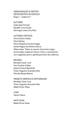 ORGANIZAÇÃO E GESTÃO
DEMOCRÁTICA DA ESCOLA
Etapa I – Caderno V
AUTORES
Celso João Ferretti
Ronaldo Lima Araújo
Domingos Leite Lima Filho
LEITORES CRÍTICOS
Ana Carolina Caldas
Clecí Körbes
Maria Madselva Ferreira Feiges
Sandra Regina de Oliveira Garcia
Observação: Todos os autores da primeira etapa
da formação realizaram leitura crítica e contribuíram
com sugestões para o aperfeiçoamento dos cadernos.
REVISÃO
Reinaldo Cezar Lima
Ana Carolina Caldas
Juliana Cristina Reinhardt
Victor Augustus Graciotto Silva
Marcela Renata Ramos
PROJETO GRÁFICO E EDITORAÇÃO
Reinaldo Cezar Lima
Victor Augustus Graciotto Silva
Rafael Ferrer Kloss
CAPA
Yasmin Fabris
ARTE FINAL
Rafael Ferrer Kloss
 