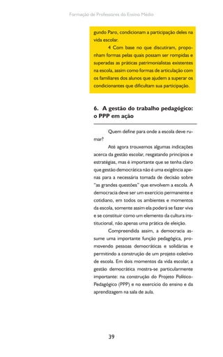 39
Formação de Professores do Ensino Médio
gundo Paro, condicionam a participação deles na
vida escolar.
4 Com base no que discutiram, propo-
nham formas pelas quais possam ser rompidas e
superadas as práticas patrimonialistas existentes
na escola, assim como formas de articulação com
os familiares dos alunos que ajudem a superar os
condicionantes que dificultam sua participação.
6. A gestão do trabalho pedagógico:
o PPP em ação
Quem define para onde a escola deve ru-
mar?
Até agora trouxemos algumas indicações
acerca da gestão escolar, resgatando princípios e
estratégias, mas é importante que se tenha claro
que gestão democrática não é uma exigência ape-
nas para a necessária tomada de decisão sobre
“as grandes questões” que envolvem a escola. A
democracia deve ser um exercício permanente e
cotidiano, em todos os ambientes e momentos
da escola, somente assim ela poderá se fazer viva
e se constituir como um elemento da cultura ins-
titucional, não apenas uma prática de eleição.
Compreendida assim, a democracia as-
sume uma importante função pedagógica, pro-
movendo pessoas democráticas e solidárias e
permitindo a construção de um projeto coletivo
de escola. Em dois momentos da vida escolar, a
gestão democrática mostra-se particularmente
importante: na construção do Projeto Político-
Pedagógico (PPP) e no exercício do ensino e da
aprendizagem na sala de aula.
 