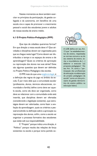 40
Organização e Gestão Democrática da Escola
Nestes momentos se deve também exer-
citar os princípios da participação, da gestão co-
legiada e da autonomia, em benefício de uma
escola viva e capaz de promover o crescimento
pessoal e social dos estudantes jovens e adultos
de nossas escolas de ensino médio.
6.1 O Projeto Político-Pedagógico (PPP)
Que tipo de cidadãos queremos formar?
Em que direção a nossa escola deve ir? Que ati-
vidades e disciplinas devem ser organizadas para
que se chegue neste lugar? Como devem ser dis-
tribuídos o tempo e os espaços de ensino e de
aprendizagem? Quais os critérios de aprovação
ou reprovação dos alunos nas suas séries? Estas
são algumas questões que devem ser definidas
no Projeto Político-Pedagógico das escolas.
O PPP, mais do que uma exigência legal, é
a definição das regras do jogo no âmbito da es-
cola. É por meio dele que a comunidade escolar
(professores, alunos, técnicos educacionais, co-
munidade e família) define como deve ser aque-
la escola, como ela deve ser organizada, como
deve se relacionar com a comunidade onde está
inserida, que disciplinas devem ser ofertadas
(considerando a legislação existente), que estra-
tégias devem ser valorizadas, como fazer a ava-
liação da aprendizagem, quais os critérios e pes-
soal envolvido na definição sobre a aprovação ou
reprovação dos alunos, enfim, como a escola vai
organizar o processo formativo dos estudantes
que estão sob sua responsabilidade.
É “Projeto” porque indica uma direção, é
“Político” porque resulta das relações de força
existentes na escola e porque toma partido so-
A LDB define em seu Art.
12 que “os estabelecimen-
tos de ensino, respeitadas
as normas comuns e as do
seu sistema de ensino, te-
rão a incumbência de [...]
elaborar e executar sua
proposta pedagógica”. No
seu Art. 14, toma a “par-
ticipação dos profissionais
da educação na elaboração
do projeto pedagógico da
escola” como um dos prin-
cípios da gestão democrá-
tica do ensino público na
educação básica.
 