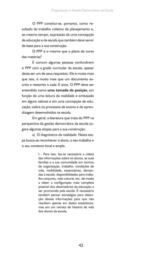 42
Organização e Gestão Democrática da Escola
O PPP constitui-se, portanto, como re-
sultado de trabalho coletivo de planejamento e,
ao mesmo tempo, expressão de uma concepção
de educação e de escola que também deve servir
de base para a sua construção.
O PPP é o mesmo que o plano de curso
das matérias?
É comum algumas pessoas confundirem
o PPP com a grade curricular da escola, apesar
desta ser um de seus requisitos. Ele é muito mais
que isso, é muito mais que um documento es-
crito e reescrito a cada X anos. O PPP deve ser
entendido como uma tomada de posição, em
função de uma leitura da realidade e embasado
em alguns valores e em uma concepção de edu-
cação; sobre os processos de ensino e de apren-
dizagem desenvolvidos na escola.
Em geral, a literatura que trata do PPP na
perspectiva da gestão democrática da escola su-
gere algumas etapas para a sua construção:
a) O diagnóstico da realidade. Nesta eta-
pa busca-se reconhecer o aluno, o seu trabalho e
o seu contexto local e amplo.
I - Para isso, faz-se necessária a coleta
das informações sobre os alunos, as suas
famílias e a sua comunidade em termos
de organização, trabalho, condições de
vida, mobilidade, expectativas, deman-
das à escola, disponibilidades para traba-
lho conjunto, vida cultural, etc. de modo
a obter a configuração mais completa
possível dos destinatários da educação a
ser promovida pela escola. É necessário
também pensar estratégias para obten-
ção dessas informações para que não
resultem apenas em dados estatísticos,
mas em um retrato de história de vida
dos alunos da escola;
 
