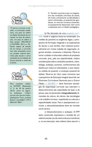 43
Formação de Professores do Ensino Médio
II - Também é preciso traçar um diagnós-
tico das condições concretas da escola,
de modo a dimensionar as dificuldades a
serem enfrentadas, as experiências agra-
dáveis, os recursos humanos existentes,
os equipamentos disponíveis, bem como
a disposição para o trabalho pedagógico.
b) Na discussão de uma proposta curri-
cular inicial e orgânica busca-se contemplar (na
medida do possível) as exigências legais, a pers-
pectiva da formação integrada e as expectativas
de alunos e suas famílias. Isso implicará prova-
velmente em muitas rodadas de negociação, al-
gumas tensões, consensos e dissensos. Deve-se
tomar cuidado na discussão coletiva da proposta
curricular, pois, pela sua especificidade, implica
considerações sobre conteúdos escolares, meto-
dologia, avaliação, portanto, conhecimentos não
detidos por todos os interessados, o que requer,
na medida do possível, a condução acessível do
debate. Deve-se ter claro neste momento que
a perspectiva de Educação Integral assumida nas
Diretrizes Curriculares Nacionais para o Ensino
Médio — DCNEM — deve favorecer estraté-
gias de organização curricular que valorizem o
desenvolvimento das capacidades de fazer e de
pensar, que compreendam integradamente di-
mensões da cultura, da ciência, das tecnologias
e do trabalho humano, respeitando as culturas e
especificidades locais. Para o planejamento cur-
ricular, o educando/estudante deve ser tomado
como centro;
c) Desenvolvimento e avaliação. O PPP
assim construído expressaria a vontade de um
coletivo escolar (ou da maioria de seus membros)
e, na sua execução, este coletivo deve assumir a
“O termo currículo é utili-
zado, na produção acadê-
mica, ora para se referir
ao objeto de estudo de um
campo na área de educa-
ção, ora para se referir a
esse campo” (PACHECO
e OLIVEIRA, 2013, p. 25).
Sendo objeto de estudo
de um campo, o currículo
tem sido entendido como
um projeto cultural assu-
mido pela escola e como
resultado da correlação de
forças internas e externas
à escola.
Para conhecer melhor
as DCNEM (Resolução
nº 2, de 30 de janeiro
2012), entre no seguin-
te endereço: <http://
portal.mec.gov.br/index.
php?option=com_content
&view=article&id=17417
&Itemid=866>.
 