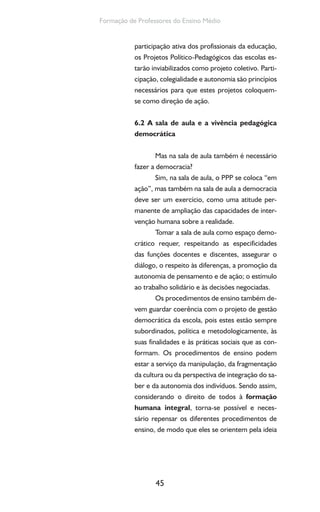 45
Formação de Professores do Ensino Médio
participação ativa dos profissionais da educação,
os Projetos Político-Pedagógicos das escolas es-
tarão inviabilizados como projeto coletivo. Parti-
cipação, colegialidade e autonomia são princípios
necessários para que estes projetos coloquem-
se como direção de ação.
6.2 A sala de aula e a vivência pedagógica
democrática
Mas na sala de aula também é necessário
fazer a democracia?
Sim, na sala de aula, o PPP se coloca “em
ação”, mas também na sala de aula a democracia
deve ser um exercício, como uma atitude per-
manente de ampliação das capacidades de inter-
venção humana sobre a realidade.
Tomar a sala de aula como espaço demo-
crático requer, respeitando as especificidades
das funções docentes e discentes, assegurar o
diálogo, o respeito às diferenças, a promoção da
autonomia de pensamento e de ação; o estímulo
ao trabalho solidário e às decisões negociadas.
Os procedimentos de ensino também de-
vem guardar coerência com o projeto de gestão
democrática da escola, pois estes estão sempre
subordinados, política e metodologicamente, às
suas finalidades e às práticas sociais que as con-
formam. Os procedimentos de ensino podem
estar a serviço da manipulação, da fragmentação
da cultura ou da perspectiva de integração do sa-
ber e da autonomia dos indivíduos. Sendo assim,
considerando o direito de todos à formação
humana integral, torna-se possível e neces-
sário repensar os diferentes procedimentos de
ensino, de modo que eles se orientem pela ideia
 