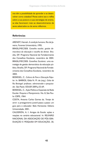 48
Organização e Gestão Democrática da Escola
nos têm a possibilidade de aprender e se desen-
volver como cidadãos? Pense sobre isso e reflita
sobre a sua postura e suas estratégias de ensino,
se elas favorecem mais ao desenvolvimento de
seres adestrados ou de seres reflexivos.
Referências
ARENDT, Hannah. A condição humana. Rio de Ja-
neiro, Forense Universitária, 1995.
BRASIL/MEC/SEB. Conselho escolar, gestão de-
mocrática da educação e escolha do diretor. Bra-
sília, DF: Programa Nacional de Fortalecimento
dos Conselhos Escolares, novembro de 2004.
BRASIL/MEC/SEB. Conselhos Escolares: uma es-
tratégia de gestão democrática da educação pú-
blica. Brasília, DF: Programa Nacional de Fortale-
cimento dos Conselhos Escolares, novembro de
2004.
BEISIEGEL, C.. Cultura do Povo e Educação Popu-
lar. In. BARROS, Gilda N. M. de (org.). Celso de
Rui Beisiegel: professor, administrador e pesquisa-
dor. São Paulo: EDUSP, 2009.p.55-69.
BEISIEGEL, C.. Ação Política e Expansão da Rede
Escolar. Pesquisa e Planejamento. No. 8, São Pau-
lo: CRPE, 1964.
COSTA, Antonio Carlos Gomes da. Tempo de
servir: o protagonismo juvenil passo a passo: um
guia para o educador. Belo Horizonte: Editora
Universidade, 2001.
CALDERÓN, A. I. Amigos da Escola: ações e
reações no cenário educacional. In: REUNIÃO
NACIONAL DA ASSOCIAÇÃO DE PÓS-GRA-
DUAÇÃO E PESQUISA EM EDUCAÇÃO, 30,
 