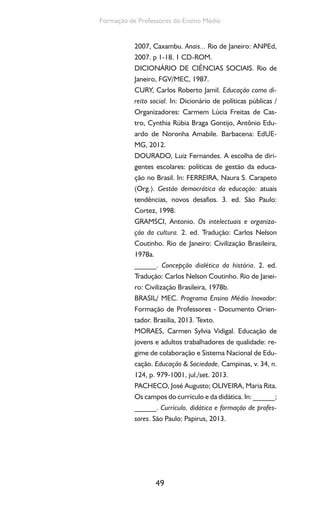 49
Formação de Professores do Ensino Médio
2007, Caxambu. Anais... Rio de Janeiro: ANPEd,
2007. p 1-18. 1 CD-ROM.
DICIONÁRIO DE CIÊNCIAS SOCIAIS. Rio de
Janeiro, FGV/MEC, 1987.
CURY, Carlos Roberto Jamil. Educação como di-
reito social. In: Dicionário de políticas públicas /
Organizadores: Carmem Lúcia Freitas de Cas-
tro, Cynthia Rúbia Braga Gontijo, Antônio Edu-
ardo de Noronha Amabile. Barbacena: EdUE-
MG, 2012.
DOURADO, Luiz Fernandes. A escolha de diri-
gentes escolares: políticas de gestão da educa-
ção no Brasil. In: FERREIRA, Naura S. Carapeto
(Org.). Gestão democrática da educação: atuais
tendências, novos desafios. 3. ed. São Paulo:
Cortez, 1998.
GRAMSCI, Antonio. Os intelectuais e organiza-
ção da cultura. 2. ed. Tradução: Carlos Nelson
Coutinho. Rio de Janeiro: Civilização Brasileira,
1978a.
______. Concepção dialética da história. 2. ed.
Tradução: Carlos Nelson Coutinho. Rio de Janei-
ro: Civilização Brasileira, 1978b.
BRASIL/ MEC. Programa Ensino Médio Inovador:
Formação de Professores - Documento Orien-
tador. Brasília, 2013. Texto.
MORAES, Carmen Sylvia Vidigal. Educação de
jovens e adultos trabalhadores de qualidade: re-
gime de colaboração e Sistema Nacional de Edu-
cação. Educação & Sociedade, Campinas, v. 34, n.
124, p. 979-1001, jul./set. 2013.
PACHECO, José Augusto; OLIVEIRA, Maria Rita.
Os campos do currículo e da didática. In: ______;
______. Currículo, didática e formação de profes-
sores. São Paulo: Papirus, 2013.
 
