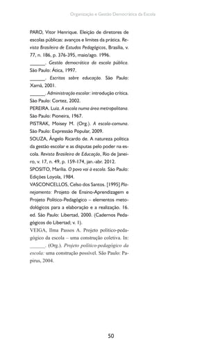 50
Organização e Gestão Democrática da Escola
PARO, Vitor Henrique. Eleição de diretores de
escolas públicas: avanços e limites da prática. Re-
vista Brasileira de Estudos Pedagógicos, Brasília, v.
77, n. 186, p. 376-395, maio/ago. 1996.
______. Gestão democrática da escola pública.
São Paulo: Ática, 1997.
______. Escritos sobre educação. São Paulo:
Xamã, 2001.
______. Administração escolar: introdução crítica.
São Paulo: Cortez, 2002.
PEREIRA. Luiz. A escola numa área metropolitana.
São Paulo: Pioneira, 1967.
PISTRAK, Moisey M. (Org.). A escola-comuna.
São Paulo: Expressão Popular, 2009.
SOUZA, Ângelo Ricardo de. A natureza política
da gestão escolar e as disputas pelo poder na es-
cola. Revista Brasileira de Educação, Rio de Janei-
ro, v. 17, n. 49, p. 159-174, jan.-abr. 2012.
SPOSITO, Marília. O povo vai à escola. São Paulo:
Edições Loyola, 1984.
VASCONCELLOS, Celso dos Santos. [1995] Pla-
nejamento: Projeto de Ensino-Aprendizagem e
Projeto Político-Pedagógico – elementos meto-
dológicos para a elaboração e a realização. 16.
ed. São Paulo: Libertad, 2000. (Cadernos Peda-
gógicos do Libertad; v. 1).
VEIGA, Ilma Passos A. Projeto político-peda-
gógico da escola – uma construção coletiva. In:
______. (Org.). Projeto político-pedagógico da
escola: uma construção possível. São Paulo: Pa-
pirus, 2004.
 