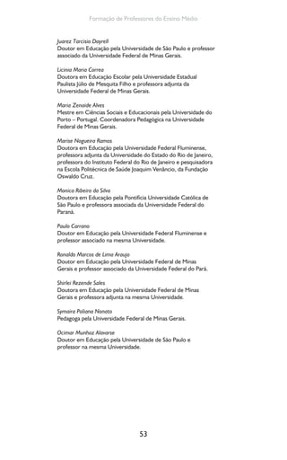 53
Formação de Professores do Ensino Médio
Juarez Tarcisio Dayrell
Doutor em Educação pela Universidade de São Paulo e professor
associado da Universidade Federal de Minas Gerais.
Licinia Maria Correa
Doutora em Educação Escolar pela Universidade Estadual
Paulista Júlio de Mesquita Filho e professora adjunta da
Universidade Federal de Minas Gerais.
Maria Zenaide Alves
Mestre em Ciências Sociais e Educacionais pela Universidade do
Porto – Portugal. Coordenadora Pedagógica na Universidade
Federal de Minas Gerais.
Marise Nogueira Ramos
Doutora em Educação pela Universidade Federal Fluminense,
professora adjunta da Universidade do Estado do Rio de Janeiro,
professora do Instituto Federal do Rio de Janeiro e pesquisadora
na Escola Politécnica de Saúde Joaquim Venâncio, da Fundação
Oswaldo Cruz.
Monica Ribeiro da Silva
Doutora em Educação pela Pontifícia Universidade Católica de
São Paulo e professora associada da Universidade Federal do
Paraná.
Paulo Carrano
Doutor em Educação pela Universidade Federal Fluminense e
professor associado na mesma Universidade.
Ronaldo Marcos de Lima Araujo
Doutor em Educação pela Universidade Federal de Minas
Gerais e professor associado da Universidade Federal do Pará.
Shirlei Rezende Sales
Doutora em Educação pela Universidade Federal de Minas
Gerais e professora adjunta na mesma Universidade.
Symaira Poliana Nonato
Pedagoga pela Universidade Federal de Minas Gerais.
Ocimar Munhoz Alavarse
Doutor em Educação pela Universidade de São Paulo e
professor na mesma Universidade.
 