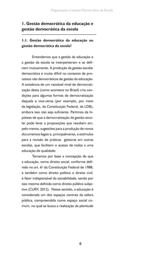 6
Organização e Gestão Democrática da Escola
1. Gestão democrática da educação e
gestão democrática da escola
1.1. Gestão democrática da educação ou
gestão democrática da escola?
Entendemos que a gestão da educação e
a gestão da escola se interpenetram e se defi-
nem mutuamente. A produção da gestão escolar
democrática é muito difícil no contexto de pro-
cessos não democráticos de gestão da educação.
A existência de um razoável nível de democrati-
zação desta (como acontece no Brasil) cria con-
dições para algumas formas de democratização
daquela e vice-versa (por exemplo, por meio
da legislação, da Constituição Federal, da LDB),
embora isso não seja suficiente. Partimos da hi-
pótese de que a democratização da gestão esco-
lar pode levar a proposições que resultem em,
pelo menos, sugestões para a produção de novos
documentos legais e, principalmente, a estímulos
para a revisão de práticas gestoras em outras
escolas, que facilitem o acesso de todos a uma
educação de qualidade.
Tomamos por base a concepção de que
a educação, como direito social, conforme defi-
nido no art. 6o
da Constituição Federal de 1988,
e também como direito político e direito civil,
é fator indispensável da sociabilidade, sendo por
isso mesmo definida como direito público subje-
tivo (CURY, 2012). Nesse sentido, a educação é
considerada um dos espaços centrais da esfera
pública, compreendida como espaço social co-
mum, no qual se busca a realização da plenitude
 