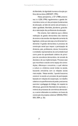 7
Formação de Professores do Ensino Médio
da liberdade, da dignidade humana e da ação po-
lítica democrática (ARENDT, 1995).
Nessa perspectiva, a CF (1988) prescre-
veu e a LDB (1996) regulamentou a gestão de-
mocrática como um dos princípios fundamentais
da educação, ao lado de outros seis princípios, a
saber: igualdade, liberdade, pluralismo, gratuida-
de e valorização dos profissionais da educação.
No entanto, bem sabemos que a efetiva
realização da gestão democrática dos sistemas
de ensino e das escolas não depende somente da
legislação, ainda que esta seja uma dimensão fun-
damental. A gestão democrática é processo de
construção social que requer a participação de
diretores, pais, professores, alunos, funcionários
e entidades representativas da comunidade local
como parte do aprendizado coletivo de princí-
pios de convivência democrática, de tomada de
decisões e de sua implementação. Processo esse
que reconhece a escola como espaço de contra-
dições, diferenças e encontros, o qual valoriza
a cultura e a dinâmica social vividas na escola,
buscando articulá-las com as relações sociais
mais amplas. Nesse sentido, “quando buscamos
construir na escola um processo de participação
baseado em relações de cooperação, no trabalho
coletivo e no partilhamento do poder, precisamos
exercitar a pedagogia do diálogo, do respeito às
diferenças, garantindo liberdade de expressão, a
vivência de processos de convivência democráti-
ca, a serem efetivados no cotidiano, em busca da
construção de projetos coletivos”(BRASIL/MEC/
SEB, 2004, p. 26).
 