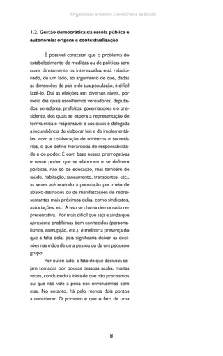 8
Organização e Gestão Democrática da Escola
1.2. Gestão democrática da escola pública e
autonomia: origens e contextualização
É possível constatar que o problema do
estabelecimento de medidas ou de políticas sem
ouvir diretamente os interessados está relacio-
nado, de um lado, ao argumento de que, dadas
as dimensões do país e de sua população, é difícil
fazê-lo. Daí as eleições em diversos níveis, por
meio das quais escolhemos vereadores, deputa-
dos, senadores, prefeitos, governadores e o pre-
sidente, dos quais se espera a representação de
forma ética e responsável e aos quais é delegada
a incumbência de elaborar leis e de implementá-
las, com a colaboração de ministros e secretá-
rios, o que define hierarquias de responsabilida-
de e de poder. É com base nessas prerrogativas
e nesse poder que se elaboram e se definem
políticas, não só de educação, mas também de
saúde, habitação, saneamento, transportes, etc.,
às vezes até ouvindo a população por meio de
abaixo-assinados ou de manifestações de repre-
sentantes mais próximos delas, como sindicatos,
associações, etc. A isso se chama democracia re-
presentativa. Por mais difícil que seja e ainda que
apresente problemas bem conhecidos (persona-
lismos, corrupção, etc.), é melhor a presença do
que a falta dela, pois significaria deixar as deci-
sões nas mãos de uma pessoa ou de um pequeno
grupo.
Por outro lado, o fato de que decisões se-
jam tomadas por poucas pessoas acaba, muitas
vezes, conduzindo à ideia de que não precisamos
ou que não vale a pena nos envolvermos com
elas. No entanto, há pelo menos dois pontos
a considerar. O primeiro é que o fato de uma
 